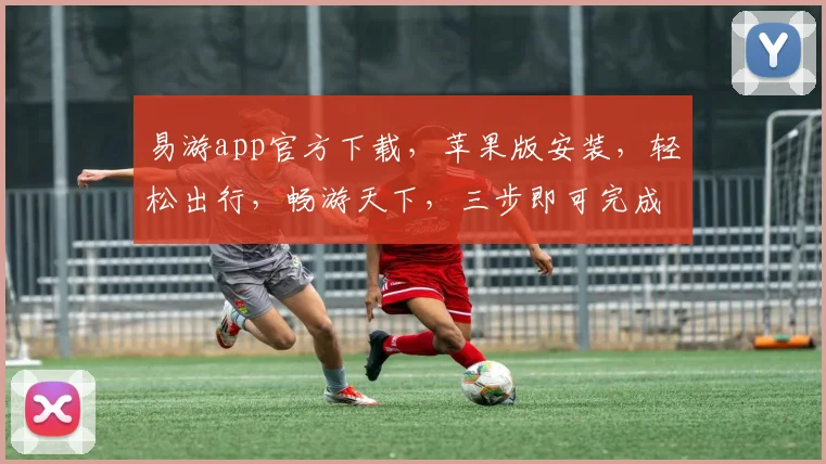 易游app官方下载，苹果版安装，轻松出行，畅游天下，三步即可完成，不容错过