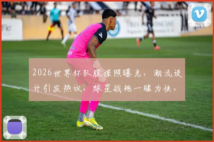 2026世界杯队服谍照曝光，潮流设计引发热议，球星战袍一睹为快，抢鲜看