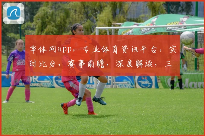 华体网app，专业体育资讯平台，实时比分，赛事前瞻，深度解读，三重福利等你来享