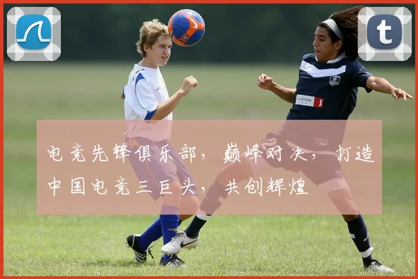 电竞先锋俱乐部，巅峰对决，打造中国电竞三巨头，共创辉煌